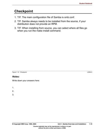 USP LYK VDPEDYHUVLRQDUFKUSP



Figure 1-9. Perform the Installation                                                                                 LX264.0


Notes:
The last step is to actually perform the installation. How this is done depends on the
distribution format:
 • The most complicated installation is when you have downloaded the source files from
   the Samba Web site in .tar.gz format. You first need to unpack this file into a separate
   directory. This is done with the tar -zxvf samba-version.tar.gz command. The
   separate directory is usually created automatically.
     Once unpacked, you need to configure Samba for your architecture. This is done with a
     configure script, which comes with Samba. The configure script takes a large number
     of options: Execute the ./configure --help command to see the options that are
     available.
     After configuration has finished you need to run make to compile all programs, and
     make install to install the programs in the proper directories. The directories where the
     programs and other files will be installed depend on the options that were passed to the
     configure program.


1-14 Linux Integration with Windows (Samba)                                                 © Copyright IBM Corp. 1999, 2003
                                       Course materials may not be reproduced in whole or in part
                                              without the prior written permission of IBM.
 
