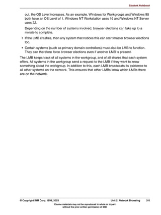 Student Notebook




   8QLW 6XPPDU
     6DPED 2YHUYLHZ
     6DPED ,QVWDOODWLRQ




Figure 1-13. Unit Summary                                                                                 LX264.0


Notes:




1-20 Linux Integration with Windows (Samba)                                      © Copyright IBM Corp. 1999, 2003
                            Course materials may not be reproduced in whole or in part
                                   without the prior written permission of IBM.
 
