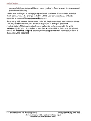 V1.2.2   BKM2MIF
                                                                                                              Student Notebook



Uempty
            :LQ[ 3DVVZRUG3URWHFWHG 6KDUHV
               ,Q :LQGRZV [ D VKDUH FDQ EH SURWHFWHG ZLWK D SDVVZRUG
               7R HPXODWH WKLV LQ 6DPED
                 VHFXULW VKDUH
               5HVXOW FOLHQW RQO VHQGV WKH SDVVZRUG WR WKH VHUYHU QRW WKH
               XVHUQDPH
               6DPED QHHGV WR JXHVV WKH XVHUQDPH EDVHG RQ WKH SDVVZRUG
                 1RW YHU HIILFLHQW
                 7R OLPLW WKH QXPEHU RI SDVVZRUG VHDUFKHG VSHFLI XVHU OLVW RI
                 XVHUV! ZLWK WKH VKDUH
               'R QRW GR WKLV ZLWK 6DPED XQOHVV RX KDYH WR




         Figure 3-3. Win9x Password-Protected Shares                                                                       LX264.0


         Notes:
         In Windows 9x (95/98/ME), a share can be created and protected with a password. This
         means that everybody who knows the password can access the share.
         Samba can emulate this when the global parameter security = share is configured. This
         results in the client sending (only) the password when trying to access the share. The client
         does not send the username.
         This form of security maps particularly badly to UNIX's concept of security, since UNIX
         security is completely built around user IDs. So in order to properly protect the share,
         Samba needs to guess the username that belongs to the password. It does this by trying
         out the password given on ALL UNIX user accounts. Obviously, with a large user database,
         this is not really efficient. To limit the user accounts that are checked this way, specify the
         users = username list with the shares that are protected this way.
         With the increased capabilities of Samba, security = share is no longer considered good
         practice. Do not configure this unless you have to (for instance when you need to support
         really old clients).


         © Copyright IBM Corp. 1999, 2003                                                         Unit 3. Authentication      3-5
                                         Course materials may not be reproduced in whole or in part
                                                without the prior written permission of IBM.
 