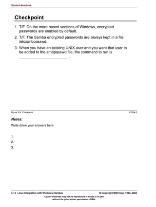 VVWHP FDOO WR
       VZLWFK RYHU WR WKH 8,' RI WKDW XVHU
       )URP WKDW SRLQW UHJXODU 81,; SHUPLVVLRQV DSSO DV ZHOO




Figure 3-4. WinNT Password-Protected User Accounts                                                            LX264.0


Notes:
Windows NT and its successors implement a more advanced model of security. In this,
every user has their own user account, which is protected by a password. Only certain
users have access to certain shares.
Since this follows the UNIX security model more closely, this is easier to implement in
Samba. To implement this, set security = user.
A client who encounters a server who is in user level security will send both the username
and the password to the server. This allows Samba to test the password given against the
UNIX user account and thus to authenticate the user.
Knowing which UNIX user account is involved is important for another reason: After Samba
has authenticated the user, it performs a fork() system call, which spawns off a child
process. This child process then performs the setuid() system call, setting its effective user
ID to the user ID of the authenticated user, and then handles the rest of the connection.
This way, the regular UNIX permissions also apply to all users who access the system via
Samba.


3-6   Linux Integration with Windows (Samba)                                         © Copyright IBM Corp. 1999, 2003
                                Course materials may not be reproduced in whole or in part
                                       without the prior written permission of IBM.
 