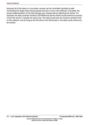 Student Notebook


and both methods are one-way encryptions. Samba thus needs to do its own password
administration. This is done by means of an smbpasswd file.




3-10 Linux Integration with Windows (Samba)                                     © Copyright IBM Corp. 1999, 2003
                           Course materials may not be reproduced in whole or in part
                                  without the prior written permission of IBM.
 