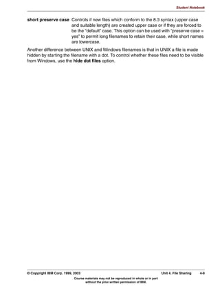 V1.2.2   BKM2MIF
                                                                                                          Student Notebook



Uempty
            *XHVW $FFRXQW
               :KHQ D XVHU ORJV RQ WR WKH VDPED VHUYHU ZLWK DQ XQNQRZQ
               XVHUQDPH UHVXOWV GHSHQG RQ PDS WR JXHVW SDUDPHWHU
                 PDS WR JXHVW QHYHU 1RW DXWKHQWLFDWHG
                 PDS WR JXHVW EDG XVHU 0DSSHG WR JXHVW DFFRXQW DFFRXQW
                 PDS WR JXHVW EDG SDVVZRUG 0DSSHG WR JXHVW DFFRXQW
                 DFFRXQW HYHQ LI WKH XVHUQDPH H[LVWV EXW WKH SDVVZRUG LV ZURQJ
               7KH JXHVW DFFRXQW SDUDPHWHU GHWHUPLQHV ZKLFK 81,; DFFRXQW LV
               XVHG DV JXHVW DFFRXQW
                 JXHVW DFFRXQW SFJXHVW




         Figure 3-8. Guest Account                                                                                     LX264.0


         Notes:
         When a user logs in to the Samba server with an unknown or with no username, then the
         results depend on the setting of the map to guest parameter:
          • When set to never, nothing happens. The user is not authenticated and is not granted
            access to the system.
          • When set to bad user, the user is mapped to the “guest account”. This means that the
            user can access all shares that were identified as being available for the guest user.
          • When set to bad password, the user is mapped to the guest account as well.
            Moreover, all users that try to access the server with a valid username but with the
            wrong password are also mapped to the guest account.
            This option leads to the situation that a user who logs in to the server but by accident
            types a wrong password gets error messages like “Share does not exist” instead of
            “Wrong Password”. This can be really confusing, both for the user and the helpdesk.
            Use of this method is therefore not recommended.
         The guest account option identifies the UNIX user account that is used to implement the
         guest account.

         © Copyright IBM Corp. 1999, 2003                                                     Unit 3. Authentication     3-13
                                     Course materials may not be reproduced in whole or in part
                                            without the prior written permission of IBM.
 