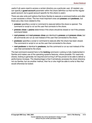 V1.2.2   BKM2MIF
                                                                                                           Student Notebook



Uempty   Unit 4. File Sharing

         What This Unit Is About
                                 This unit will introduce the student to the configuration details for using
                                 Samba as a file server. There are basically two different, but similar,
                                 configurations: home directories, and all other directories.


         What You Should Be Able to Do
                                 After completing this unit, you should be able to:
                                  • Create shares for UNIX users' home directories
                                  • Set Samba permissions on directories
                                  • Be able to configure an NFS or CD-ROM mount point as a Samba
                                    share


         How You Will Check Your Progress
                                 Accountability:
                                  • Checkpoint questions
                                  • Lab exercises




         © Copyright IBM Corp. 1999, 2003                                                         Unit 4. File Sharing   4-1
                                     Course materials may not be reproduced in whole or in part
                                            without the prior written permission of IBM.
 