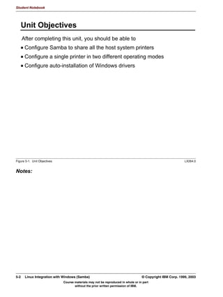 Student Notebook




      6KDULQJ +RPH 'LUHFWRULHV
        KRPHV@ LV D WHPSODWH ZKLFK LV XVHG IRU HYHU XVHU DFFRXQW LQ
        HWFSDVVZG
          KRPHV@
          SDWK KRPH X
          FRPPHQW +RPH 'LUHFWRU RI 8
          EURZVDEOH QR
          ZULWDEOH HV
        'HIDXOWV IRU VKDULQJ WKH KRPH GLUHFWRU RI WKH XVHU DUH WDNHQ IURP
        WKH KRPHV@ WHPSODWH H[FHSW
          1DPH RI WKH VKDUH XVHUQDPH LQVWHDG RI KRPHV
          %URZVDEOH HV
        8VHIXO 06'26 FRPPDQG
         QHW XVH + ??VHUYHU?KRPHV
         :LOO DOZDV PDS RXU RZQ KRPH GLUHFWRU DV +




Figure 4-4. Sharing Home Directories                                                                                 LX264.0


Notes:
The first example shown here is the [homes] share. This is a special share which is used as
a template for the home directory of the user that logs in. All options in this share are used
for the home directory of the user, except for one: browsable, which will automatically be
set to yes. And obviously the name of the share will not be “homes”, but will be replaced by
the username.
Strangely enough, the homes share itself is also considered a true share. This means that
when a user logs in, he or she will always be able to access two shares at least: the
“homes” share, and a share which is named after its own username. But since the “homes”
share is not browsable. the user will not generally see this. Both shares lead to the home
directory of that user.
This makes an interesting trick possible: When the user executes the command
net use H: serverhomes, then the users home directory will always be accessible as H:,
no matter what the username is1.


1   We will incorporate this later on in a domain logon script.


4-6     Linux Integration with Windows (Samba)                                              © Copyright IBM Corp. 1999, 2003
                                       Course materials may not be reproduced in whole or in part
                                              without the prior written permission of IBM.
 