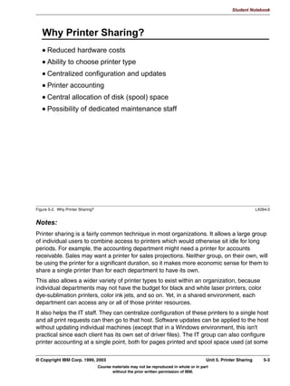 V1.2.2   BKM2MIF
                                                                                                                  Student Notebook



Uempty
            6KDULQJ 2WKHU 'LUHFWRULHV
               6SHFLI WKH VKDUH QDPH LQVLGH WKH EUDFNHWV
               ([DPSOH
                 WPS@
                 FRPPHQW )UHH GLVN VSDFH KHUH
                 ZULWDEOH HV
                 EURZVDEOH HV
                 SXEOLF HV
                 SDWK WPS




         Figure 4-5. Sharing Other Directories                                                                                  LX264.0


         Notes:
         If you want to share other directories than just home directories alone, then you need to list
         all these shares individually.
         The share definition in smb.conf starts with the share name in brackets. This is followed by
         the options that apply to the share. For each share, the following options are almost always
         specified:
          • comment, which contains a description of the share.
          • writable, which determines if a user can write to the share, or if this is a read-only
            share. (The option read only is the inverse of this option.)
          • browsable, which specifies whether the share shows up in a browse list, such as your
            “Network Neighborhood”.
          • public, which is a synonym for guest ok, and determines if the guest user (a user
            mapped to the guest account) has access to the share.
          • path, which specifies the UNIX directory for the share.


         © Copyright IBM Corp. 1999, 2003                                                                Unit 4. File Sharing      4-7
                                            Course materials may not be reproduced in whole or in part
                                                   without the prior written permission of IBM.
 