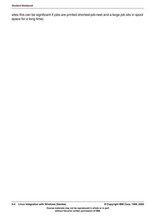 Student Notebook




      )LOHQDPH 0DQJOLQJ
      81,; ILOHQDPHV DUH FDVH VHQVLWLYH
      :LQGRZV ILOHQDPHV DUH FDVH LQVHQVLWLYH DQG PD QHHG WR FRQIRUP
      WR  IRUPDW
      9DULRXV RSWLRQV H[LVW IRU ILOHQDPH PDQJOLQJ
        PDQJOH FDVH HV_QR
        FDVH VHQVLWLYH HV_QR
        GHIDXOW FDVH XSSHU_ORZHU
        SUHVHUYH FDVH HV_QR
        VKRUW SUHVHUYH FDVH HV_QR
      81,; ILOHQDPHV WKDW VWDUW ZLWK D GRW DUH KLGGHQ ILOHV
       KLGH GRW ILOHV HV_QR




Figure 4-6. Filename Mangling                                                                                  LX264.0


Notes:
As with usernames and passwords, UNIX filenames do not conform to the same
restrictions as Windows filenames. In order to correctly map these filenames to each other,
you might need to configure filename mangling.
The default settings of Samba conform to Windows NT filename mangling when it deals
with Windows WfW/95/98/ME, in that it is case insensitive but case preserving.
mangle case                     Controls if names that have characters that aren't of the “default”
                                case are mangled. For example, if this is yes then a name like “Mail”
                                would be mangled.
case sensitive                  Controls whether filenames are case sensitive. If they aren't then
                                Samba must do a filename search and match on passed names.
default case                    Controls what the default case is for new filenames.
preserve case                   Controls if new files are created with the case that the client passes,
                                or if they are forced to be the “default” case.


4-8    Linux Integration with Windows (Samba)                                         © Copyright IBM Corp. 1999, 2003
                                 Course materials may not be reproduced in whole or in part
                                        without the prior written permission of IBM.
 