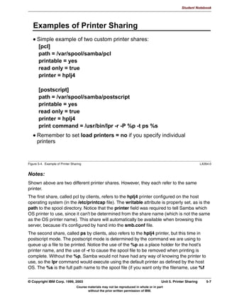 V1.2.2   BKM2MIF
                                                                                                           Student Notebook



Uempty   A file allows the following permissions:
          • Full Control
          • Change
          • Read-Only
          • No Access
         If Samba runs on an operating system and filesystem that supports ACLs, then Samba will
         make use of these ACLs to implement Windows NT ACLs as long as nt acl support = yes.
         If Samba runs on an operating system or filesystem that does not support ACLs, then
         Samba uses the regular UNIX file and directory permissions (rwxrwxrwx). If this is not
         enough for your requirements, then you can use some options on the share to enhance
         your security a little further:
          • force user
          • force group
          • create mask
          • force create mask
          • directory mask
          • force directory mask
          • inherit permissions




         © Copyright IBM Corp. 1999, 2003                                                         Unit 4. File Sharing   4-11
                                     Course materials may not be reproduced in whole or in part
                                            without the prior written permission of IBM.
 