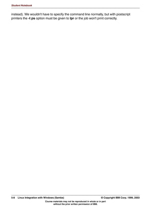 Student Notebook




   2WKHU 6KDULQJ 2SWLRQV
      5HDG 2QO 5HDG:ULWH 5HDG0RVWO
       ZULWDEOH HV_QR RU UHDG RQO HV_QR
       ZULWH OLVW XVHUQDPH OLVW!
       UHDG OLVW XVHUQDPH OLVW!
      6SHFLI YDOLG XVHUV
        YDOLG XVHUV XVHUQDPH OLVW!
      $OORZ)RUFH JXHVW DFFHVV
        JXHVW RN HV_QR RU SXEOLF                               HV_QR
        JXHVW RQO HV_QR
      ([HFXWH FRPPDQGV EHIRUHDIWHU VKDUH LV DFFHVVHG
        SUHH[HF FRPPDQG!
        SRVWH[HF FRPPDQG!
      /RFNLQJ
        ORFNLQJ             HV_QR


Figure 4-8. Other Sharing Options                                                                                 LX264.0


Notes:
There are other options that you might want to specify when configuring shares.
The first set of options that you might want to specify is who has read and write access to
the share. There are basically two options that apply here:
 • writable is the opposite of read only. They specify in general if the share is read-only
   or read-write.
 • write list is a list of usernames who are permitted to write to a share which is read-only
   in general. The opposite of a write list is a read list, which specifies the list of users who
   can only read from a share which is read-write in general.
The next parameter that you might want to use is the valid users parameter, which
specifies a list of users that are given access to the share. Users that are not in this list will
not even see the share in their browse list.
The next two parameters specify whether guest access is allowed or forced. guest ok
gives access to the share for the guest user, and guest only forces every user (even a
legitimate one) to be mapped to the guest account when accessing the share. This can be

4-12 Linux Integration with Windows (Samba)                                              © Copyright IBM Corp. 1999, 2003
                                    Course materials may not be reproduced in whole or in part
                                           without the prior written permission of IBM.
 