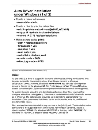 V1.2.2   BKM2MIF
                                                                                                           Student Notebook



Uempty   useful if all users need to access a certain directory as a particular user. (If needed, you
         can specify a guest account parameter within the share definition so that not the regular
         guest account, but a guest account specific for this share is used.)
         There are also smb.conf options that force Samba to execute a command before and after
         a user accesses a share. The two most important ones are preexec and postexec, but
         there are a few more related to this:
          • preexec specifies a script or command to execute before the share is opened. The
            command or script is run as the user that connects to the share.
          • preexec close = yes|no determines if the share should be closed or not if the preexec
            command failed.
          • root preexec and root preexec close are identical to preexec and preexec close, but
            all commands are run as root instead of the user that connected to the share.
          • postexec specifies a script or command to execute after the share has been closed.
            The command or script is run as the user that connected to the share.
          • root postexec is identical to postexec, but the command is run as root instead of the
            user that connected to the share.
         The last command covered here is the locking command. Locking is fully implemented in
         Samba and makes use of the operating systems features, where possible. For read-only
         shares, locking is generally not required and turning it off has proven to be able to deliver a
         performance increase. The disadvantage is that if somebody accesses the share directory
         not via Samba, but via another method, then he or she might be able to write to files that
         would otherwise be locked.




         © Copyright IBM Corp. 1999, 2003                                                         Unit 4. File Sharing   4-13
                                     Course materials may not be reproduced in whole or in part
                                            without the prior written permission of IBM.
 