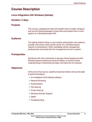 V1.2.2   BKM2MIF
                                                                                                           Student Notebook



Uempty   Course Description
         Linux Integration with Windows (Samba)

         Duration: 2 days

         Purpose
                                 This course is designed to teach the student how to install, configure,
                                 and use the Samba package to share files and printers from a Linux
                                 system on a Windows-based LAN.

         Audience
                                 The typical student will be a Linux system administrator who needs to
                                 provide a file server and/or printer server for a Windows-based
                                 network of workstations. Other candidates will be management
                                 professionals concerned with the management of such a system.

         Prerequisites
                                 Familiarity with Unix commands is required. Some background with
                                 Windows-based networking would be helpful, as would a broad
                                 understanding of networking concepts, but these are not required.

         Objectives
                                 At the end of the course, students should be familiar with and be able
                                 to perform/configure:
                                  • An installation of the Samba software
                                  • Network Browsing
                                  • Authentication
                                  • File Sharing
                                  • Printer Sharing
                                  • Windows Domain Support
                                  • SWAT
                                  • Troubleshooting




         © Copyright IBM Corp. 1999, 2003                                                         Course Description     ix
                                     Course materials may not be reproduced in whole or in part
                                            without the prior written permission of IBM.
 