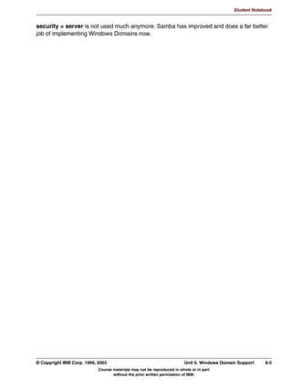 Student Notebook


In the [printers] template share, some options that are typically defined are:
 • path: This is the directory where Samba will store the jobs that were submitted to it,
   before submitting them to the right printer with the print command command.
 • read only = true or writable = no: This is required since otherwise users would be able
   to place files here directly, instead of using the proper spooling commands.
 • printable = true: This means that the share is a printer share, not a file share.
 • guest ok = true: This allows all users to access the printers. For tighter security, you
   might consider setting guest ok = false. On the other hand, if you also specify guest
   only = yes, then users can delete (runaway) jobs from other users, which might be
   appropriate for departmental printers.




5-6   Linux Integration with Windows (Samba)                                     © Copyright IBM Corp. 1999, 2003
                            Course materials may not be reproduced in whole or in part
                                   without the prior written permission of IBM.
 