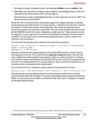 UHDWH D SULQWHU DGPLQ XVHU
                 XVHUDGG QWDGPLQ
               UHDWH D GLUHFWRU IRU WKH GULYHU ILOHV
                 PNGLU S HWFVDPEDGULYHUV^:,1:;`
                 FKJUS 5 QWDGPLQ HWFVDPEDGULYHUV
                 FKPRG 5  HWFVDPEDGULYHUV
               0DNH D VKDUH FDOOHG SULQW
                SDWK HWFVDPEDGULYHUV
                EURZVDEOH HV
                JXHVW RN HV
                UHDG RQO HV
                ZULWH OLVW QWDGPLQ URRW
                FUHDWH PRGH 
                GLUHFWRU PRGH 


         Figure 5-5. Auto Driver Installation Under Windows (1 of 2)                                                          LX264.0


         Notes:
         As of Samba 2.2, there is support for the native Windows NT printing mechanisms. This
         includes support for downloading printer driver files on demand to Windows
         95/98/ME/NT/2000/XP clients, also called Point-n-Print. You can also upload printer
         drivers to Samba via the Windows NT Add Printer Wizard (APW). Windows NT printer
         access control lists (ACLS) and advanced printer queue manipulation is also supported.
         To support the auto uploading and downloading of printer driver files, you must first
         configure a file share called [print$]. This name is hard coded in Samba’s internals, as well
         as in Windows. The path variable should be set to something appropriate to your
         installation. Other parameters that should be set are browsable, write list, and file and
         directory mode values.
         Next, we need to create the subdirectory structure in the [print$] path. These subdirectories
         correspond to the supported client architectures. For Windows 95/98/ME, create a
         directory called “WIN40”. For WIndows NT/2000/XP, a directory called “W32X86”. For
         Windows NT PowerPC, a directory called “W32PPC”, and so on.



         © Copyright IBM Corp. 1999, 2003                                                           Unit 5. Printer Sharing      5-9
                                            Course materials may not be reproduced in whole or in part
                                                   without the prior written permission of IBM.
 