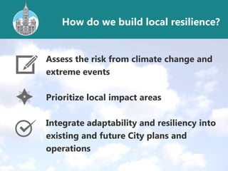 Assess the risk from climate change and
extreme events
Prioritize local impact areas
Integrate adaptability and resiliency into
existing and future City plans and
operations
How do we build local resilience?
 