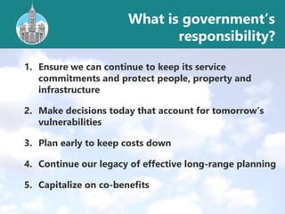 1. Ensure we can continue to keep its service
commitments and protect people, property and
infrastructure
2. Make decisions today that account for tomorrow’s
vulnerabilities
3. Plan early to keep costs down
4. Continue our legacy of effective long-range planning
5. Capitalize on co-benefits
What is government’s
responsibility?
 