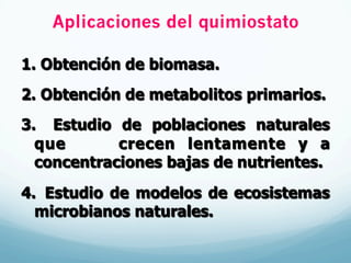 Aplicaciones del quimiostato
1.  Obtención de biomasa.
2.  Obtención de metabolitos primarios.
3.  Estudio de poblaciones naturales
que crecen lentamente y a
concentraciones bajas de nutrientes.
4.  Estudio de modelos de ecosistemas
microbianos naturales.
 