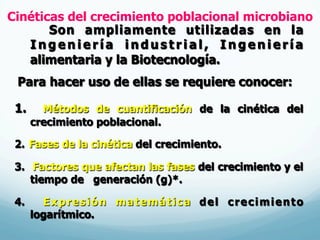 Cinéticas del crecimiento poblacional microbiano
Son ampliamente utilizadas en la
I n g e n i e r í a i n d u s t r i a l , I n g e n i e r í a
alimentaria y la Biotecnología.
Para hacer uso de ellas se requiere conocer:
1.  Métodos de cuantificación de la cinética del
crecimiento poblacional.
2.  Fases de la cinética del crecimiento.
3.  Factores que afectan las fases del crecimiento y el
tiempo de generación (g)*.
4.  Expresión matemática del crecimiento
logarítmico.
 