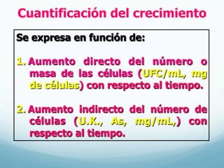 Cuantificación del crecimiento
Se expresa en función de:
1.  Aumento directo del número o
masa de las células (UFC/mL, mg
de células) con respecto al tiempo.
2.  Aumento indirecto del número de
células (U.K., As, mg/mL,) con
respecto al tiempo.
 