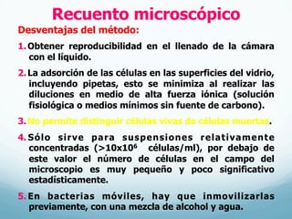 Recuento microscópico
Desventajas del método:
1. Obtener reproducibilidad en el llenado de la cámara
con el líquido.
2. La adsorción de las células en las superficies del vidrio,
incluyendo pipetas, esto se minimiza al realizar las
diluciones en medio de alta fuerza iónica (solución
fisiológica o medios mínimos sin fuente de carbono).
3. No permite distinguir células vivas de células muertas.
4.  Sólo sirve para suspensiones relativamente
concentradas (>10x106 células/ml), por debajo de
este valor el número de células en el campo del
microscopio es muy pequeño y poco significativo
estadísticamente.
5.  En bacterias móviles, hay que inmovilizarlas
previamente, con una mezcla de alcohol y agua.
 