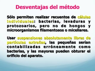 Desventajas del método
Sólo permiten realizar recuentos de células
individuales: bacterias, levaduras y
protozoarios, pero no de hongos y
microorganismos filamentosos o miceliares.
Usar suspensiones absolutamente libres de
partículas extrañas, las pequeñas serían
contabilizadas erróneamente como
bacterias, y las mayores pueden obturar el
orificio del aparato.
 
