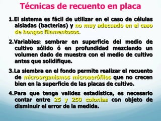 Técnicas de recuento en placa
1. El sistema es fácil de utilizar en el caso de células
aisladas (bacterias) y no muy adecuado en el caso
de hongos filamentosos.
2. Variables: sembrar en superficie del medio de
cultivo sólido ó en profundidad mezclando un
volumen dado de muestra con el medio de cultivo
antes que solidifique.
3. La siembra en el fondo permite realizar el recuento
de microorganismos microaerófilos que no crecen
bien en la superficie de las placas de cultivo.
4. Para que tenga validez estadística, es necesario
contar entre 25 y 250 colonias con objeto de
disminuir el error de la medida.
 