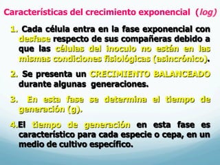 Características del crecimiento exponencial (log)
1.  Cada célula entra en la fase exponencial con
desfase respecto de sus compañeras debido a
que las células del inoculo no están en las
mismas condiciones fisiológicas (asincrónico).
2.  Se presenta un CRECIMIENTO BALANCEADO
durante algunas generaciones.
3.  En esta fase se determina el tiempo de
generación (g).
4. El tiempo de generación en esta fase es
característico para cada especie o cepa, en un
medio de cultivo específico.
 