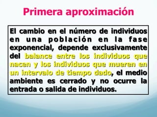 Primera aproximación
El cambio en el número de individuos
e n u n a p o b l a c i ó n e n l a f a s e
exponencial, depende exclusivamente
del balance entre los individuos que
nacen y los individuos que mueren en
un intervalo de tiempo dado, el medio
ambiente es cerrado y no ocurre la
entrada o salida de individuos.
 