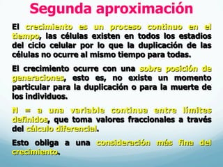 Segunda aproximación
El crecimiento es un proceso continuo en el
tiempo, las células existen en todos los estadios
del ciclo celular por lo que la duplicación de las
células no ocurre al mismo tiempo para todas.
El crecimiento ocurre con una sobre posición de
generaciones, esto es, no existe un momento
particular para la duplicación o para la muerte de
los individuos.
N = a una variable continua entre límites
definidos, que toma valores fraccionales a través
del cálculo diferencial.
Esto obliga a una consideración más fina del
crecimiento.
 