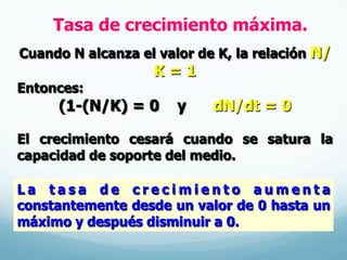 Tasa de crecimiento máxima.
Cuando N alcanza el valor de K, la relación N/
K = 1
Entonces:
(1-(N/K) = 0 y dN/dt = 0
El crecimiento cesará cuando se satura la
capacidad de soporte del medio.
L a t a s a d e c r e c i m i e n t o a u m e n t a
constantemente desde un valor de 0 hasta un
máximo y después disminuir a 0.
 