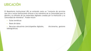 El Repositorio Institucional (RI) se entiende como un “conjunto de servicios
que una o varias Instituciones ofrecen a los miembros de su comunidad para la
gestión y la difusión de los materiales digitales creados por la Institución y su
comunidad de miembros”. Puede incluir:
 Guías temáticas
 Bases de datos
 Recursos educativos (enciclopedias digitales, diccionarios, gestores
bibliográficos)
UBICACIÓN
 
