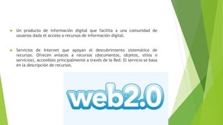  Un producto de información digital que facilita a una comunidad de
usuarios dada el acceso a recursos de información digital.
 Servicios de Internet que apoyan el descubrimiento sistemático de
recursos. Ofrecen enlaces a recursos (documentos, objetos, sitios o
servicios), accesibles principalmente a través de Ia Red. El servicio se basa
en la descripción de recursos.
 