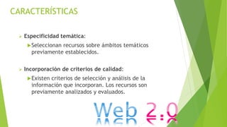 Especificidad temática:
Seleccionan recursos sobre ámbitos temáticos
previamente establecidos.
 Incorporación de criterios de calidad:
Existen criterios de selección y análisis de la
información que incorporan. Los recursos son
previamente analizados y evaluados.
CARACTERÍSTICAS
 
