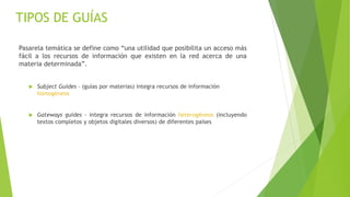 Pasarela temática se define como “una utilidad que posibilita un acceso más
fácil a los recursos de información que existen en la red acerca de una
materia determinada”.
 Subject Guides – (guías por materias) integra recursos de información
homogéneos
 Gateways guides - integra recursos de información heterogéneos (incluyendo
textos completos y objetos digitales diversos) de diferentes países
TIPOS DE GUÍAS
 