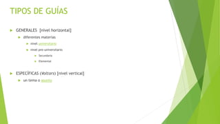  GENERALES [nivel horizontal]
 diferentes materias
 nivel universitario
 nivel pre-universitario
 Secundaria
 Elemental
 ESPECÍFICAS (Voltors) [nivel vertical]
 un tema o asunto
TIPOS DE GUÍAS
 