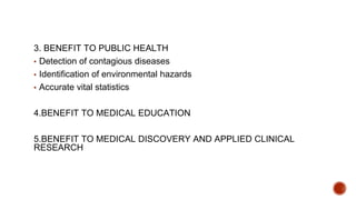 3. BENEFIT TO PUBLIC HEALTH
▪ Detection of contagious diseases
▪ Identification of environmental hazards
▪ Accurate vital statistics
4.BENEFIT TO MEDICAL EDUCATION
5.BENEFIT TO MEDICAL DISCOVERY AND APPLIED CLINICAL
RESEARCH
 