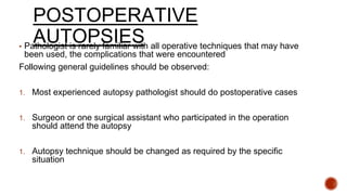 POSTOPERATIVE
AUTOPSIES▪ Pathologist is rarely familiar with all operative techniques that may have
been used, the complications that were encountered
Following general guidelines should be observed:
1. Most experienced autopsy pathologist should do postoperative cases
1. Surgeon or one surgical assistant who participated in the operation
should attend the autopsy
1. Autopsy technique should be changed as required by the specific
situation
 