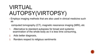 VIRTUAL
AUTOPSY(VIRTOPSY)
▪ Employs imaging methods that are also used in clinical medicine such
as
computed tomography (CT), magnetic resonance imaging (MRI), etc
1. Alternative to standard autopsies for broad and systemic
examination of the whole body as it is less time consuming,
2. Aids better diagnosis,
3. Renders respect to religious sentiments
 