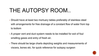 THE AUTOPSY ROOM..
▪ Should have at least two mortuary tables preferably of stainless steel
with arrangements for free drainage of a constant flow of water from top
to bottom
▪ A proper vent and duct system needs to be installed for exit of foul
smelling gases and entry of fresh air.
▪ There should be large charts depicting weights and measurements of
viscera, bones etc. for quick reference for autopsy surgeon
 