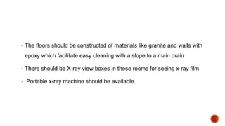 ▪ The floors should be constructed of materials like granite and walls with
epoxy which facilitate easy cleaning with a slope to a main drain
▪ There should be X-ray view boxes in these rooms for seeing x-ray film
▪ Portable x-ray machine should be available.
 
