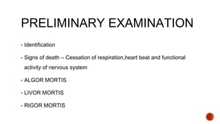 PRELIMINARY EXAMINATION
▪ Identification
▪ Signs of death – Cessation of respiration,heart beat and functional
activity of nervous system
▪ ALGOR MORTIS
▪ LIVOR MORTIS
▪ RIGOR MORTIS
 