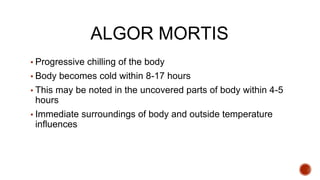 ALGOR MORTIS
▪ Progressive chilling of the body
▪ Body becomes cold within 8-17 hours
▪ This may be noted in the uncovered parts of body within 4-5
hours
▪ Immediate surroundings of body and outside temperature
influences
 