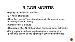 RIGOR MORTIS
▪ Rigidity or stiffness of muscles
▪ 2-4 hours after death
▪ Head,face ,neck>Thoracic and abdominal muscles>upper
extremity>lower extremity
▪ Completed in 6-8 hours
▪ Disappears after 12-48 hours (jaw and neck>lower extremity)
▪ Early appearance-fever,strychnine/pilocarpine/atropine
poisoning, deaths due to lightning or severe haemorrhage
 