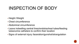 INSPECTION OF BODY
▪ Height /Weight
▪ Chest circumference
▪ Abdominal circumference
▪ Leave indwelling central lines/endotracheal tubes/feeding
tubes/urine catheters to confirm their location
▪ Signs of external injury /laceration/gunshot/strangulation
 