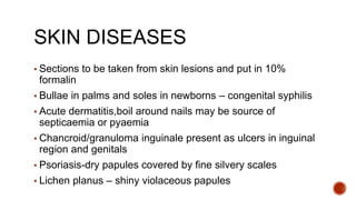 SKIN DISEASES
▪ Sections to be taken from skin lesions and put in 10%
formalin
▪ Bullae in palms and soles in newborns – congenital syphilis
▪ Acute dermatitis,boil around nails may be source of
septicaemia or pyaemia
▪ Chancroid/granuloma inguinale present as ulcers in inguinal
region and genitals
▪ Psoriasis-dry papules covered by fine silvery scales
▪ Lichen planus – shiny violaceous papules
 