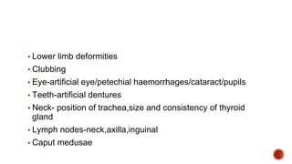 ▪ Lower limb deformities
▪ Clubbing
▪ Eye-artificial eye/petechial haemorrhages/cataract/pupils
▪ Teeth-artificial dentures
▪ Neck- position of trachea,size and consistency of thyroid
gland
▪ Lymph nodes-neck,axilla,inguinal
▪ Caput medusae
 
