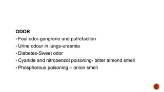 ODOR
▪ Foul odor-gangrene and putrefaction
▪ Urine odour in lungs-uraemia
▪ Diabetes-Sweet odor
▪ Cyanide and nitrobenzol poisoning- bitter almond smell
▪ Phosphorous poisoning – onion smell
 