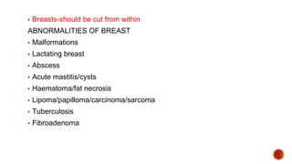 ▪ Breasts-should be cut from within
ABNORMALITIES OF BREAST
▪ Malformations
▪ Lactating breast
▪ Abscess
▪ Acute mastitis/cysts
▪ Haematoma/fat necrosis
▪ Lipoma/papilloma/carcinoma/sarcoma
▪ Tuberculosis
▪ Fibroadenoma
 