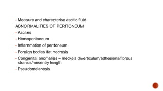 ▪ Measure and charecterise ascitic fluid
ABNORMALITIES OF PERITONEUM
▪ Ascites
▪ Hemoperitoneum
▪ Inflammation of peritoneum
▪ Foreign bodies /fat necrosis
▪ Congenital anomalies – meckels diverticulum/adhesions/fibrous
strands/mesentry length
▪ Pseudomelanosis
 