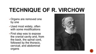 TECHNIQUE OF R. VIRCHOW
▪ Organs are removed one
by one
▪ Used most widely, often
with some modifications
▪ First step was to expose
the cranial cavity and, from
the back, the spinal cord,
followed by the thoracic,
cervical, and abdominal
organs
 
