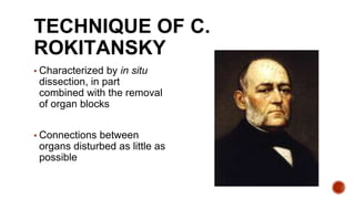 TECHNIQUE OF C.
ROKITANSKY
▪ Characterized by in situ
dissection, in part
combined with the removal
of organ blocks
▪ Connections between
organs disturbed as little as
possible
 