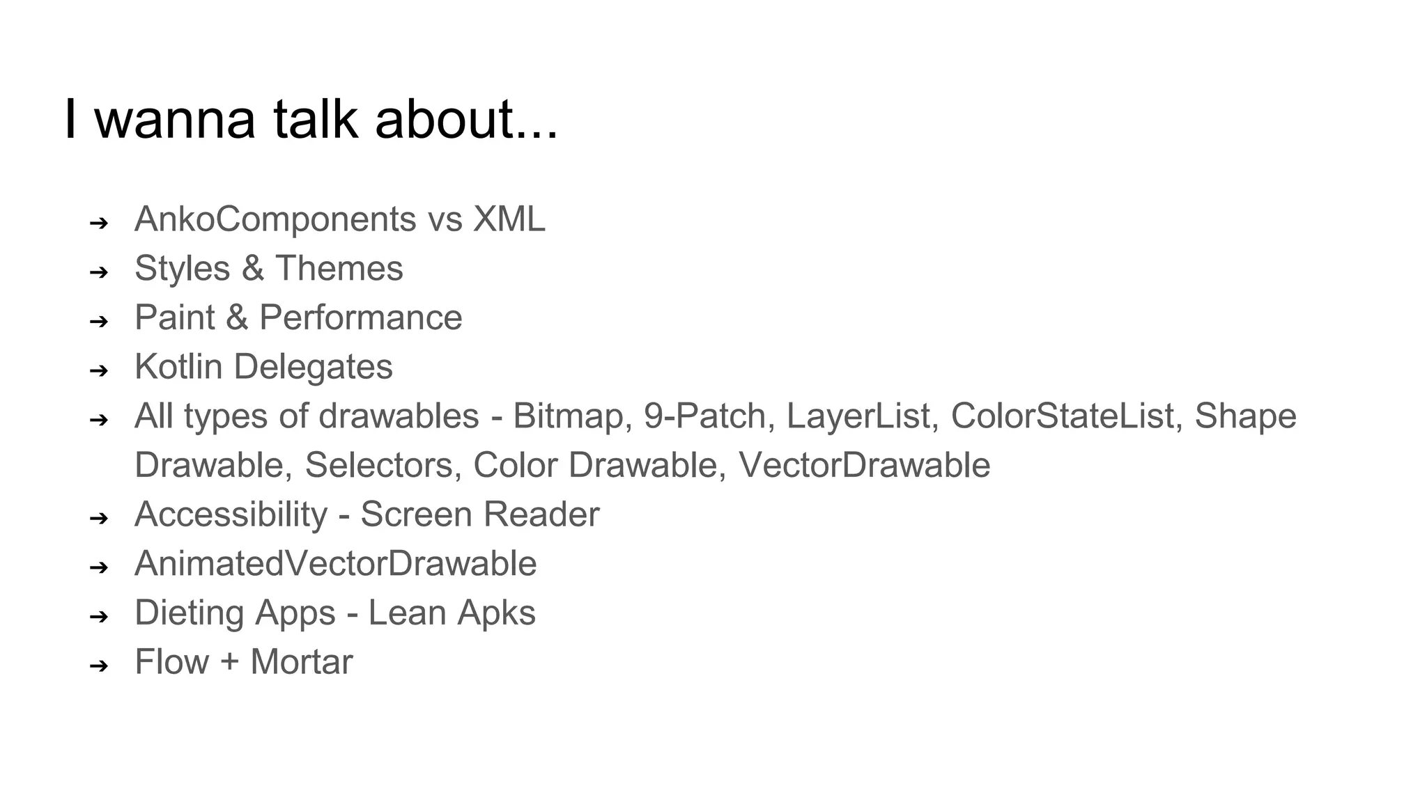 I wanna talk about...
➔ AnkoComponents vs XML
➔ Styles & Themes
➔ Paint & Performance
➔ Kotlin Delegates
➔ All types of drawables - Bitmap, 9-Patch, LayerList, ColorStateList, Shape
Drawable, Selectors, Color Drawable, VectorDrawable
➔ Accessibility - Screen Reader
➔ AnimatedVectorDrawable
➔ Dieting Apps - Lean Apks
➔ Flow + Mortar
 